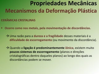 Propriedades Mecânicas
Mecanismos da Deformação Plástica
CERÂMICAS CRISTALINAS
 Ocorre como nos metais, pela movimentação de discordâncias.
Uma razão para a dureza e a fragilidade desses materiais é a
dificuldade de escorregamento (ou movimento da discordância).
Quando a ligação é predominantemente iônica, existem muito
poucos sistemas de escorregamento (planos e direções
cristalográficas dentro daqueles planos) ao longo dos quais as
discordâncias podem se mover.
 