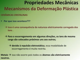 Propriedades Mecânicas
Mecanismos da Deformação Plástica
CERÂMICAS CRISTALINAS
 Por que isso acontece???
 Isso é uma consequência da natureza eletricamente carregada dos
íons .
 Para o escorregamento em algumas direções, os íons de mesma
carga são colocados próximos uns aos outros;
 devido à repulsão eletrostática, essa modalidade de
escorregamento é muito restrita.
Metais  isso não ocorre pois todos os átomos são eletricamente
neutros.
 