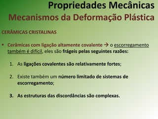 Propriedades Mecânicas
Mecanismos da Deformação Plástica
CERÂMICAS CRISTALINAS
 Cerâmicas com ligação altamente covalente  o escorregamento
também é difícil, eles são frágeis pelas seguintes razões:
1. As ligações covalentes são relativamente fortes;
2. Existe também um número limitado de sistemas de
escorregamento;
3. As estruturas das discordâncias são complexas.
 