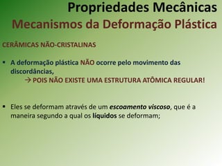 Propriedades Mecânicas
Mecanismos da Deformação Plástica
CERÂMICAS NÃO-CRISTALINAS
 A deformação plástica NÃO ocorre pelo movimento das
discordâncias,
POIS NÃO EXISTE UMA ESTRUTURA ATÔMICA REGULAR!
 Eles se deformam através de um escoamento viscoso, que é a
maneira segundo a qual os líquidos se deformam;
 