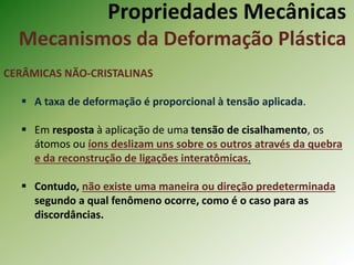 Propriedades Mecânicas
Mecanismos da Deformação Plástica
CERÂMICAS NÃO-CRISTALINAS
 A taxa de deformação é proporcional à tensão aplicada.
 Em resposta à aplicação de uma tensão de cisalhamento, os
átomos ou íons deslizam uns sobre os outros através da quebra
e da reconstrução de ligações interatômicas.
 Contudo, não existe uma maneira ou direção predeterminada
segundo a qual fenômeno ocorre, como é o caso para as
discordâncias.
 
