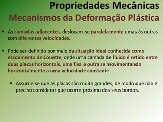 Propriedades Mecânicas
Mecanismos da Deformação Plástica
 As camadas adjacentes, deslocam-se paralelamente umas às outras
com diferentes velocidades.
 Pode ser definido por meio da situação ideal conhecida como
escoamento de Couette, onde uma camada de fluido é retido entre
duas placas horizontais, uma fixa e outra se movimentando
horizontalmente a uma velocidade constante.
 Assume-se que as placas são muito grandes, de modo que não é
preciso considerar que ocorre próximo dos seus bordos.
 