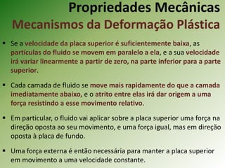 Propriedades Mecânicas
Mecanismos da Deformação Plástica
 Se a velocidade da placa superior é suficientemente baixa, as
partículas do fluido se movem em paralelo a ela, e a sua velocidade
irá variar linearmente a partir de zero, na parte inferior para a parte
superior.
 Cada camada de fluido se move mais rapidamente do que a camada
imediatamente abaixo, e o atrito entre elas irá dar origem a uma
força resistindo a esse movimento relativo.
 Em particular, o fluido vai aplicar sobre a placa superior uma força na
direção oposta ao seu movimento, e uma força igual, mas em direção
oposta à placa de fundo.
 Uma força externa é então necessária para manter a placa superior
em movimento a uma velocidade constante.
 