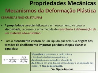 Propriedades Mecânicas
Mecanismos da Deformação Plástica
CERÂMICAS NÃO-CRISTALINAS
 A propriedade característica para um escoamento viscoso, a
viscosidade, representa uma medida de resistência à deformação de
um material não-cristalino.
 Para o escoamento viscoso de um líquido que tem sua origem nas
tensões de cisalhamento impostas por duas chapas planas e
paralelas:
Ver Figura Anterior
Viscosidade η representa a razão entre a:
τ tensão de cisalhamento aplicada, e
dv alteração na velocidade em função da
dy distância em uma direção perpendicular e se afastando das
chapas  Taxa de deformação.
 