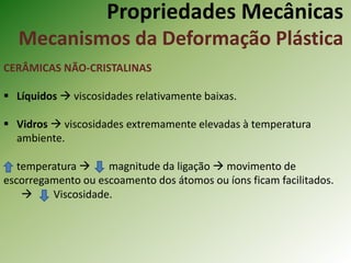 Propriedades Mecânicas
Mecanismos da Deformação Plástica
CERÂMICAS NÃO-CRISTALINAS
 Líquidos  viscosidades relativamente baixas.
 Vidros  viscosidades extremamente elevadas à temperatura
ambiente.
temperatura  magnitude da ligação  movimento de
escorregamento ou escoamento dos átomos ou íons ficam facilitados.
 Viscosidade.
 