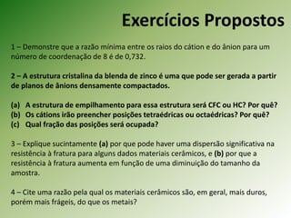 Exercícios Propostos
1 – Demonstre que a razão mínima entre os raios do cátion e do ânion para um
número de coordenação de 8 é de 0,732.
2 – A estrutura cristalina da blenda de zinco é uma que pode ser gerada a partir
de planos de ânions densamente compactados.
(a) A estrutura de empilhamento para essa estrutura será CFC ou HC? Por quê?
(b) Os cátions irão preencher posições tetraédricas ou octaédricas? Por quê?
(c) Qual fração das posições será ocupada?
3 – Explique sucintamente (a) por que pode haver uma dispersão significativa na
resistência à fratura para alguns dados materiais cerâmicos, e (b) por que a
resistência à fratura aumenta em função de uma diminuição do tamanho da
amostra.
4 – Cite uma razão pela qual os materiais cerâmicos são, em geral, mais duros,
porém mais frágeis, do que os metais?
 