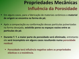 Propriedades Mecânicas
Influência da Porosidade
 Em alguns casos, para a fabricação de materiais cerâmicos o material
de origem se encontra na forma de pó;
 Após a compactação ou conformação dessas partículas pulverizadas
na forma desejada, existirão poros ou espaços vazios entre as
partículas do pó.
 Durante T. T. a maior parte da porosidade será eliminada, entretanto
ele será incompleto em alguns casos resultando numa porosidade
residual.
 Porosidade terá influência negativa sobre as propriedades
elásticas e a resistência.
 
