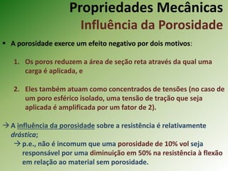 Propriedades Mecânicas
Influência da Porosidade
 A porosidade exerce um efeito negativo por dois motivos:
1. Os poros reduzem a área de seção reta através da qual uma
carga é aplicada, e
2. Eles também atuam como concentrados de tensões (no caso de
um poro esférico isolado, uma tensão de tração que seja
aplicada é amplificada por um fator de 2).
A influência da porosidade sobre a resistência é relativamente
drástica;
p.e., não é incomum que uma porosidade de 10% vol seja
responsável por uma diminuição em 50% na resistência à flexão
em relação ao material sem porosidade.
 