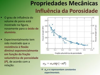 Propriedades Mecânicas
Influência da Porosidade
 O grau de influência do
volume de poros está
mostrado na figura,
novamente para o óxido de
alumínio.
 Experimentalmente tem
sido mostrado que a
resistência à flexão
diminui exponencialmente
em função da fração
volumétrica de porosidade
(P), de acordo com a
relação:
Fração volumétrica da porosidade
 σ0 e n representam constantes
experimentais.
 
