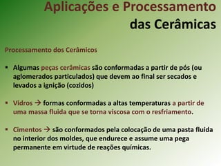 Aplicações e Processamento
das Cerâmicas
Processamento dos Cerâmicos
 Algumas peças cerâmicas são conformadas a partir de pós (ou
aglomerados particulados) que devem ao final ser secados e
levados a ignição (cozidos)
 Vidros  formas conformadas a altas temperaturas a partir de
uma massa fluida que se torna viscosa com o resfriamento.
 Cimentos  são conformados pela colocação de uma pasta fluida
no interior dos moldes, que endurece e assume uma pega
permanente em virtude de reações químicas.
 