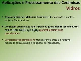 Aplicações e Processamento das Cerâmicas
Vidros
 Grupo Familiar de Materiais Cerâmicos  recipientes, janelas,
lentes e fibra de vidro.
 Consistem em silicatos não cristalinos que também contém outros
óxidos (CaO, Na2O, K2O, Al2O3) que influenciam suas
propriedades.
 Características principais  transparência ótica e a relativa
facilidade com as quais eles podem ser fabricados.
 