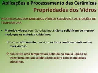 Aplicações e Processamento das Cerâmicas
Propriedades dos Vidros
PROPRIEDADES DOS MATERIAIS VÍTREOS SENSÍVEIS A ALTERAÇÕES DE
TEMPERATURA
 Materiais vítreos (ou não-cristalinos) não se solidificam do mesmo
modo que os materiais cristalinos:
com o resfriamento, um vidro se torna continuamente mais e
mais viscoso;
não existe uma temperatura definida na qual o líquido se
transforma em um sólido, como ocorre com os materiais
cristalinos.
 