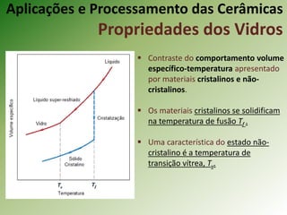 Aplicações e Processamento das Cerâmicas
Propriedades dos Vidros
 Contraste do comportamento volume
específico-temperatura apresentado
por materiais cristalinos e não-
cristalinos.
 Os materiais cristalinos se solidificam
na temperatura de fusão Tf .
 Uma característica do estado não-
cristalino é a temperatura de
transição vítrea, Tv.
 