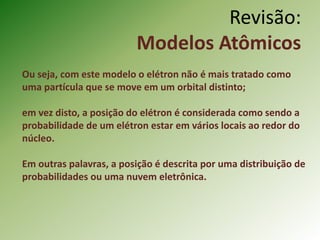 Revisão:
Modelos Atômicos
Ou seja, com este modelo o elétron não é mais tratado como
uma partícula que se move em um orbital distinto;
em vez disto, a posição do elétron é considerada como sendo a
probabilidade de um elétron estar em vários locais ao redor do
núcleo.
Em outras palavras, a posição é descrita por uma distribuição de
probabilidades ou uma nuvem eletrônica.
 