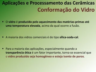 Aplicações e Processamento das Cerâmicas
Conformação do Vidro
 O vidro é produzido pelo aquecimento das matérias-primas até
uma temperatura elevada, acima da qual ocorre a fusão.
 A maioria dos vidros comerciais é do tipo sílica-soda-cal.
 Para a maioria das aplicações, especialmente quando a
transparência ótica é um fator importante, torna-se essencial que
o vidro produzido seja homogêneo e esteja isento de poros.
 