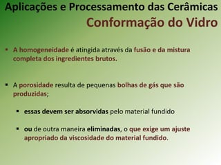 Aplicações e Processamento das Cerâmicas
Conformação do Vidro
 A homogeneidade é atingida através da fusão e da mistura
completa dos ingredientes brutos.
 A porosidade resulta de pequenas bolhas de gás que são
produzidas;
 essas devem ser absorvidas pelo material fundido
 ou de outra maneira eliminadas, o que exige um ajuste
apropriado da viscosidade do material fundido.
 