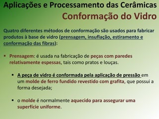Aplicações e Processamento das Cerâmicas
Conformação do Vidro
Quatro diferentes métodos de conformação são usados para fabricar
produtos à base de vidro (prensagem, insuflação, estiramento e
conformação das fibras):
 Prensagem: é usada na fabricação de peças com paredes
relativamente espessas, tais como pratos e louças.
 A peça de vidro é conformada pela aplicação de pressão em
um molde de ferro fundido revestido com grafita, que possui a
forma desejada;
 o molde é normalmente aquecido para assegurar uma
superfície uniforme.
 