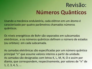 Revisão:
Números Quânticos
Usando a mecânica ondulatória, cada elétron em um átomo é
caracterizado por quatro parâmetros chamados números
quânticos.
Os níveis energéticos de Bohr são separados em subcamadas
eletrônicas , e os números quânticos definem o número de estados
(ou orbitais) em cada subcamada.
As camadas eletrônicas são especificadas por um número quântico
principal “n” que assume valores inteiros a partir da unidade.
As camadas são designadas com letras K, L, M, N, O e assim por
diante, que correspondem, respectivamente, por valores de “n” de
1, 2, 3, 4, 5, ...
 