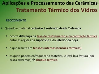 Aplicações e Processamento das Cerâmicas
Tratamento Térmico dos Vidros
RECOZIMENTO
 Quando o material cerâmico é resfriado desde T elevada
 ocorre diferença na taxa de resfriamento e na contração térmica
entre as regiões da superfície e do interior da peça
 o que resulta em tensões internas (tensões térmicas)
 as quais podem enfraquecer o material, e levá-lo a fratura (em
casos extremos)  choque térmico.
 