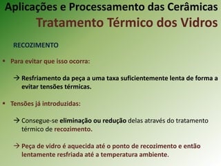 Aplicações e Processamento das Cerâmicas
Tratamento Térmico dos Vidros
RECOZIMENTO
 Para evitar que isso ocorra:
 Resfriamento da peça a uma taxa suficientemente lenta de forma a
evitar tensões térmicas.
 Tensões já introduzidas:
 Consegue-se eliminação ou redução delas através do tratamento
térmico de recozimento.
 Peça de vidro é aquecida até o ponto de recozimento e então
lentamente resfriada até a temperatura ambiente.
 