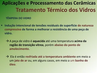 Aplicações e Processamento das Cerâmicas
Tratamento Térmico dos Vidros
TÊMPERA DO VIDRO
 Indução intencional de tensões residuais de superfície de natureza
compressiva de forma a melhorar a resistência de uma peça de
vidro.
A peça de vidro é aquecida até uma temperatura acima da
região de transição vítrea, porém abaixo do ponto de
amolecimento.
 Ela é então resfriada até a temperatura ambiente em meio a
um jato de ar ou, em alguns casos, em meio a um banho de
óleo.
 