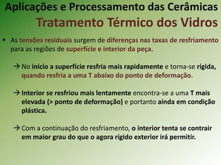  As tensões residuais surgem de diferenças nas taxas de resfriamento
para as regiões de superfície e interior da peça.
No início a superfície resfria mais rapidamente e torna-se rígida,
quando resfria a uma T abaixo do ponto de deformação.
Interior se resfriou mais lentamente encontra-se a uma T mais
elevada (> ponto de deformação) e portanto ainda em condição
plástica.
Com a continuação do resfriamento, o interior tenta se contrair
em maior grau do que o agora rígido exterior irá permitir.
Aplicações e Processamento das Cerâmicas
Tratamento Térmico dos Vidros
 
