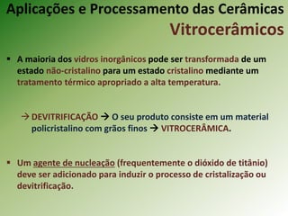  A maioria dos vidros inorgânicos pode ser transformada de um
estado não-cristalino para um estado cristalino mediante um
tratamento térmico apropriado a alta temperatura.
DEVITRIFICAÇÃO  O seu produto consiste em um material
policristalino com grãos finos  VITROCERÂMICA.
 Um agente de nucleação (frequentemente o dióxido de titânio)
deve ser adicionado para induzir o processo de cristalização ou
devitrificação.
Aplicações e Processamento das Cerâmicas
Vitrocerâmicos
 