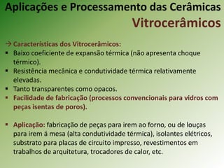 Características dos Vitrocerâmicos:
 Baixo coeficiente de expansão térmica (não apresenta choque
térmico).
 Resistência mecânica e condutividade térmica relativamente
elevadas.
 Tanto transparentes como opacos.
 Facilidade de fabricação (processos convencionais para vidros com
peças isentas de poros).
 Aplicação: fabricação de peças para irem ao forno, ou de louças
para irem á mesa (alta condutividade térmica), isolantes elétricos,
substrato para placas de circuito impresso, revestimentos em
trabalhos de arquitetura, trocadores de calor, etc.
Aplicações e Processamento das Cerâmicas
Vitrocerâmicos
 