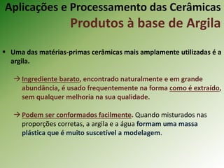  Uma das matérias-primas cerâmicas mais amplamente utilizadas é a
argila.
Ingrediente barato, encontrado naturalmente e em grande
abundância, é usado frequentemente na forma como é extraído,
sem qualquer melhoria na sua qualidade.
Podem ser conformados facilmente. Quando misturados nas
proporções corretas, a argila e a água formam uma massa
plástica que é muito suscetível a modelagem.
Aplicações e Processamento das Cerâmicas
Produtos à base de Argila
 
