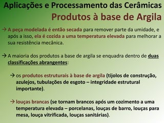 A peça modelada é então secada para remover parte da umidade, e
após a isso, ela é cozida a uma temperatura elevada para melhorar a
sua resistência mecânica.
A maioria dos produtos a base de argila se enquadra dentro de duas
classificações abrangentes:
os produtos estruturais à base de argila (tijolos de construção,
azulejos, tubulações de esgoto – integridade estrutural
importante).
louças brancas (se tornam brancos após um cozimento a uma
temperatura elevada – porcelanas, louças de barro, louças para
mesa, louça vitrificada, louças sanitárias).
Aplicações e Processamento das Cerâmicas
Produtos à base de Argila
 