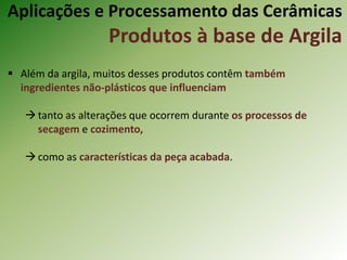  Além da argila, muitos desses produtos contêm também
ingredientes não-plásticos que influenciam
tanto as alterações que ocorrem durante os processos de
secagem e cozimento,
como as características da peça acabada.
Aplicações e Processamento das Cerâmicas
Produtos à base de Argila
 