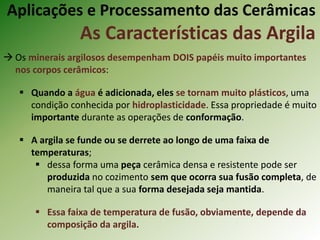  Os minerais argilosos desempenham DOIS papéis muito importantes
nos corpos cerâmicos:
 Quando a água é adicionada, eles se tornam muito plásticos, uma
condição conhecida por hidroplasticidade. Essa propriedade é muito
importante durante as operações de conformação.
 A argila se funde ou se derrete ao longo de uma faixa de
temperaturas;
 dessa forma uma peça cerâmica densa e resistente pode ser
produzida no cozimento sem que ocorra sua fusão completa, de
maneira tal que a sua forma desejada seja mantida.
 Essa faixa de temperatura de fusão, obviamente, depende da
composição da argila.
Aplicações e Processamento das Cerâmicas
As Características das Argila
 