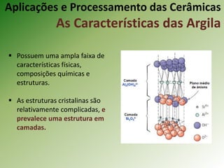  Possuem uma ampla faixa de
características físicas,
composições químicas e
estruturas.
 As estruturas cristalinas são
relativamente complicadas, e
prevalece uma estrutura em
camadas.
Aplicações e Processamento das Cerâmicas
As Características das Argila
 