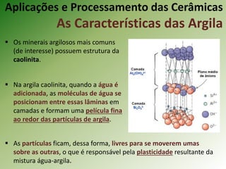 Aplicações e Processamento das Cerâmicas
As Características das Argila
 Os minerais argilosos mais comuns
(de interesse) possuem estrutura da
caolinita.
 Na argila caolinita, quando a água é
adicionada, as moléculas de água se
posicionam entre essas lâminas em
camadas e formam uma película fina
ao redor das partículas de argila.
 As partículas ficam, dessa forma, livres para se moverem umas
sobre as outras, o que é responsável pela plasticidade resultante da
mistura água-argila.
 