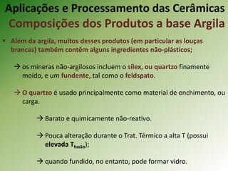  Além da argila, muitos desses produtos (em particular as louças
brancas) também contêm alguns ingredientes não-plásticos;
 os mineras não-argilosos incluem o sílex, ou quartzo finamente
moído, e um fundente, tal como o feldspato.
 O quartzo é usado principalmente como material de enchimento, ou
carga.
 Barato e quimicamente não-reativo.
 Pouca alteração durante o Trat. Térmico a alta T (possui
elevada Tfusão);
 quando fundido, no entanto, pode formar vidro.
Aplicações e Processamento das Cerâmicas
Composições dos Produtos a base Argila
 