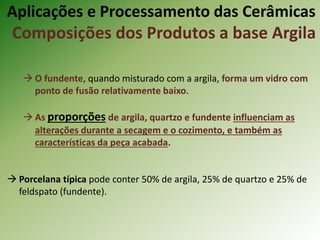  O fundente, quando misturado com a argila, forma um vidro com
ponto de fusão relativamente baixo.
 As proporções de argila, quartzo e fundente influenciam as
alterações durante a secagem e o cozimento, e também as
características da peça acabada.
 Porcelana típica pode conter 50% de argila, 25% de quartzo e 25% de
feldspato (fundente).
Aplicações e Processamento das Cerâmicas
Composições dos Produtos a base Argila
 
