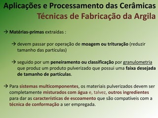  Matérias-primas extraídas :
 devem passar por operação de moagem ou trituração (reduzir
tamanho das partículas)
 seguido por um peneiramento ou classificação por granulometria
que produz um produto pulverizado que possui uma faixa desejada
de tamanho de partículas.
 Para sistemas multicomponentes, os materiais pulverizados devem ser
completamente misturados com água e, talvez, outros ingredientes
para dar as características de escoamento que são compatíveis com a
técnica de conformação a ser empregada.
Aplicações e Processamento das Cerâmicas
Técnicas de Fabricação da Argila
 