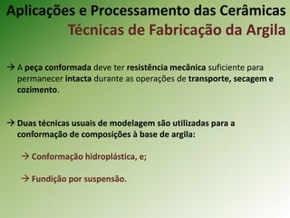  A peça conformada deve ter resistência mecânica suficiente para
permanecer intacta durante as operações de transporte, secagem e
cozimento.
 Duas técnicas usuais de modelagem são utilizadas para a
conformação de composições à base de argila:
 Conformação hidroplástica, e;
 Fundição por suspensão.
Aplicações e Processamento das Cerâmicas
Técnicas de Fabricação da Argila
 