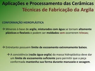 CONFORMAÇÃO HIDROPLÁSTICA
 Minerais à base de argila, misturados com água se tornam altamente
plásticos e flexíveis e podem ser moldados sem ocorrerem trincas;
 Entretanto possuem limite de escoamento extremamente baixos.
 A consistência (razão água-argila) da massa hidroplástica deve dar
um limite de escoamento suficiente para permitir que a peça
conformada mantenha sua forma durante manuseio e secagem.
Aplicações e Processamento das Cerâmicas
Técnicas de Fabricação da Argila
 