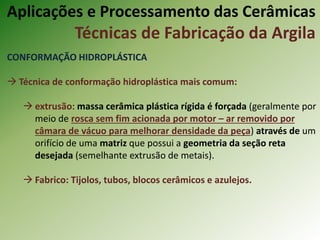 CONFORMAÇÃO HIDROPLÁSTICA
 Técnica de conformação hidroplástica mais comum:
 extrusão: massa cerâmica plástica rígida é forçada (geralmente por
meio de rosca sem fim acionada por motor – ar removido por
câmara de vácuo para melhorar densidade da peça) através de um
orifício de uma matriz que possui a geometria da seção reta
desejada (semelhante extrusão de metais).
 Fabrico: Tijolos, tubos, blocos cerâmicos e azulejos.
Aplicações e Processamento das Cerâmicas
Técnicas de Fabricação da Argila
 