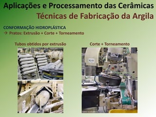 CONFORMAÇÃO HIDROPLÁSTICA
 Pratos: Extrusão + Corte + Torneamento
Tubos obtidos por extrusão Corte + Torneamento
Aplicações e Processamento das Cerâmicas
Técnicas de Fabricação da Argila
 