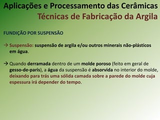 FUNDIÇÃO POR SUSPENSÃO
 Suspensão: suspensão de argila e/ou outros minerais não-plásticos
em água.
 Quando derramada dentro de um molde poroso (feito em geral de
gesso-de-paris), a água da suspensão é absorvida no interior do molde,
deixando para trás uma sólida camada sobre a parede do molde cuja
espessura irá depender do tempo.
Aplicações e Processamento das Cerâmicas
Técnicas de Fabricação da Argila
 