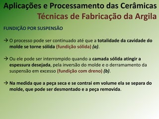 FUNDIÇÃO POR SUSPENSÃO
 O processo pode ser continuado até que a totalidade da cavidade do
molde se torne sólida (fundição sólida) (a).
 Ou ele pode ser interrompido quando a camada sólida atingir a
espessura desejada, pela inversão do molde e o derramamento da
suspensão em excesso (fundição com dreno) (b).
 Na medida que a peça seca e se contrai em volume ela se separa do
molde, que pode ser desmontado e a peça removida.
Aplicações e Processamento das Cerâmicas
Técnicas de Fabricação da Argila
 