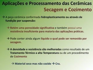  A peça cerâmica conformada hidroplasticamente ou através de
fundição por suspensão:
 Retém uma porosidade significativa e também possui uma
resistência insuficiente para maioria das aplicações práticas.
 Pode conter ainda algum líquido o qual pode ser removido por
secagem.
 A densidade e resistência são melhoradas como resultado de um
Tratamento Térmico a alta Temperatura ou de um procedimento
de Cozimento
 Material seco mas não cozido  Cru.
Aplicações e Processamento das Cerâmicas
Secagem e Cozimento
 