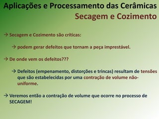  Secagem e Cozimento são críticas:
 podem gerar defeitos que tornam a peça imprestável.
 De onde vem os defeitos???
 Defeitos (empenamento, distorções e trincas) resultam de tensões
que são estabelecidas por uma contração de volume não-
uniforme.
 Veremos então a contração de volume que ocorre no processo de
SECAGEM!
Aplicações e Processamento das Cerâmicas
Secagem e Cozimento
 