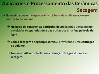  Na medida que um corpo cerâmico à base de argila seca, ocorre
contração de volume.
 No início da secagem as partículas de argila estão virtualmente
envolvidas e separadas uma das outras por uma fina película de
água.
 Com a secagem a separação diminui provocando uma contração
de volume.
 Torna-se crítico controlar essa remoção de água durante a
secagem.
Aplicações e Processamento das Cerâmicas
Secagem
 