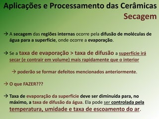  A secagem das regiões internas ocorre pela difusão de moléculas de
água para a superfície, onde ocorre a evaporação.
 Se a taxa de evaporação > taxa de difusão a superfície irá
secar (e contrair em volume) mais rapidamente que o interior
 poderão se formar defeitos mencionados anteriormente.
 O que FAZER???
 Taxa de evaporação da superfície deve ser diminuída para, no
máximo, a taxa de difusão da água. Ela pode ser controlada pela
temperatura, umidade e taxa de escoamento do ar.
Aplicações e Processamento das Cerâmicas
Secagem
 