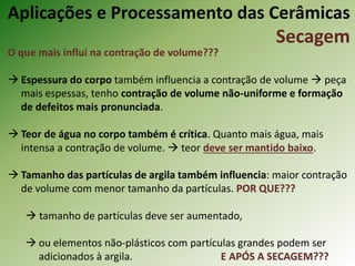 O que mais influi na contração de volume???
 Espessura do corpo também influencia a contração de volume  peça
mais espessas, tenho contração de volume não-uniforme e formação
de defeitos mais pronunciada.
 Teor de água no corpo também é crítica. Quanto mais água, mais
intensa a contração de volume.  teor deve ser mantido baixo.
 Tamanho das partículas de argila também influencia: maior contração
de volume com menor tamanho da partículas. POR QUE???
 tamanho de partículas deve ser aumentado,
 ou elementos não-plásticos com partículas grandes podem ser
adicionados à argila. E APÓS A SECAGEM???
Aplicações e Processamento das Cerâmicas
Secagem
 