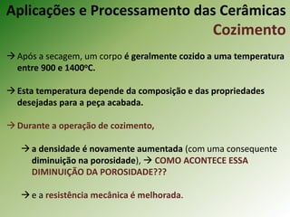 Após a secagem, um corpo é geralmente cozido a uma temperatura
entre 900 e 1400oC.
Esta temperatura depende da composição e das propriedades
desejadas para a peça acabada.
Durante a operação de cozimento,
a densidade é novamente aumentada (com uma consequente
diminuição na porosidade),  COMO ACONTECE ESSA
DIMINUIÇÃO DA POROSIDADE???
e a resistência mecânica é melhorada.
Aplicações e Processamento das Cerâmicas
Cozimento
 