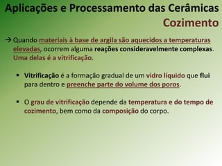 Quando materiais à base de argila são aquecidos a temperaturas
elevadas, ocorrem alguma reações consideravelmente complexas.
Uma delas é a vitrificação.
 Vitrificação é a formação gradual de um vidro líquido que flui
para dentro e preenche parte do volume dos poros.
 O grau de vitrificação depende da temperatura e do tempo de
cozimento, bem como da composição do corpo.
Aplicações e Processamento das Cerâmicas
Cozimento
 